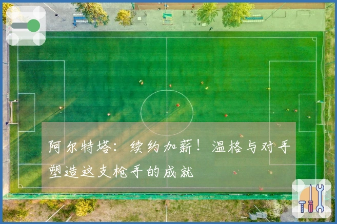 阿尔特塔：续约加薪！温格与对手塑造这支枪手的成就