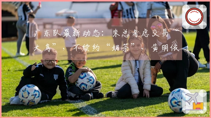 广东队最新动态：朱总考虑交易“大鸟”，不续约“奶茶”，黄明依或将离队